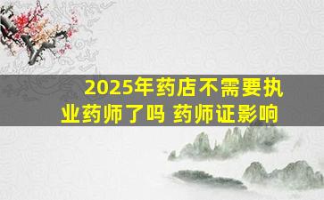 2025年药店不需要执业药师了吗 药师证影响